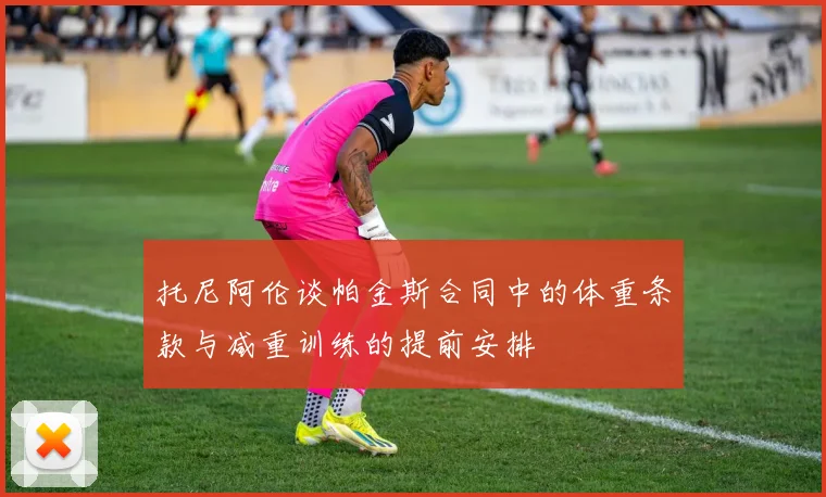 托尼阿伦谈帕金斯合同中的体重条款与减重训练的提前安排