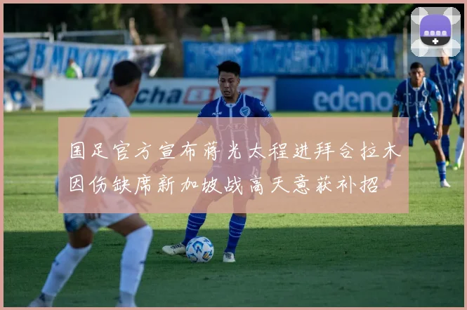 国足官方宣布蒋光太程进拜合拉木因伤缺席新加坡战高天意获补招