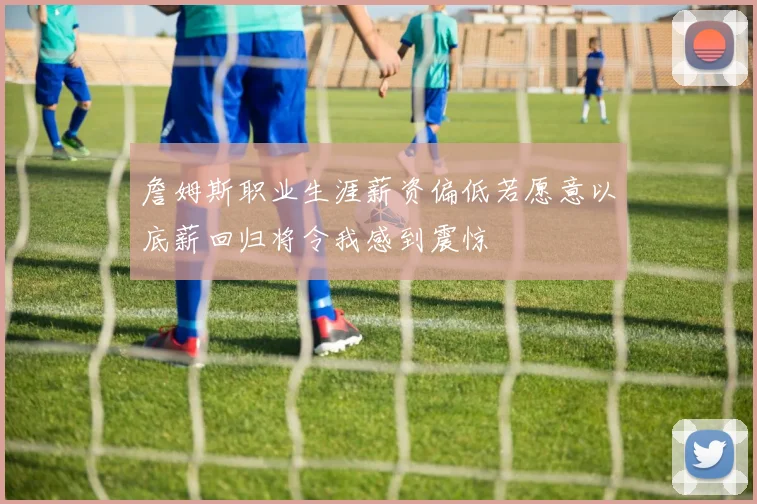 詹姆斯职业生涯薪资偏低若愿意以底薪回归将令我感到震惊