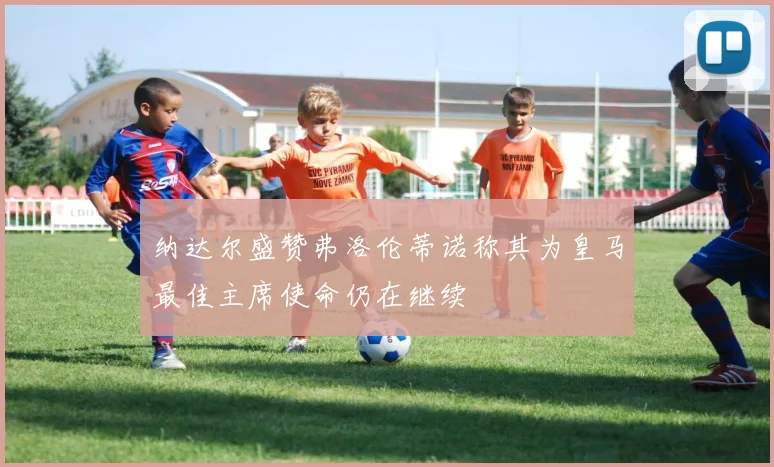 纳达尔盛赞弗洛伦蒂诺称其为皇马最佳主席使命仍在继续