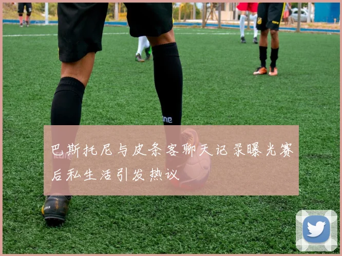 巴斯托尼与皮条客聊天记录曝光赛后私生活引发热议