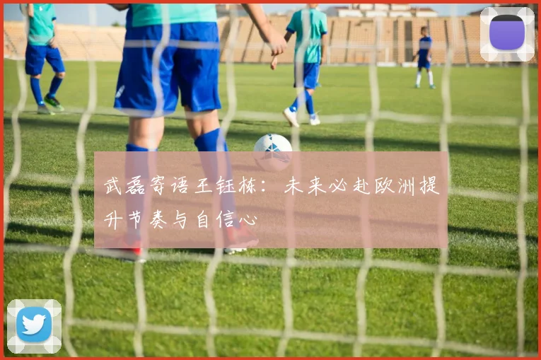 武磊寄语王钰栋：未来必赴欧洲提升节奏与自信心