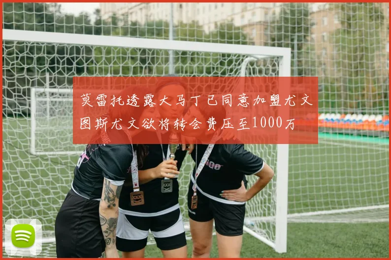 莫雷托透露大马丁已同意加盟尤文图斯尤文欲将转会费压至1000万