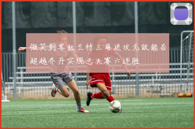 微笑刺客杜兰特三角进攻无敌能否超越乔丹实现总决赛六连胜