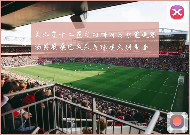 美加墨十二星之幻神内马尔重返赛场再展桑巴风采与球迷久别重逢