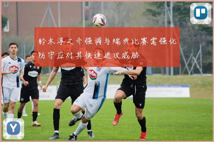 铃木淳之介强调与瑞典比赛需强化防守应对其快速进攻威胁