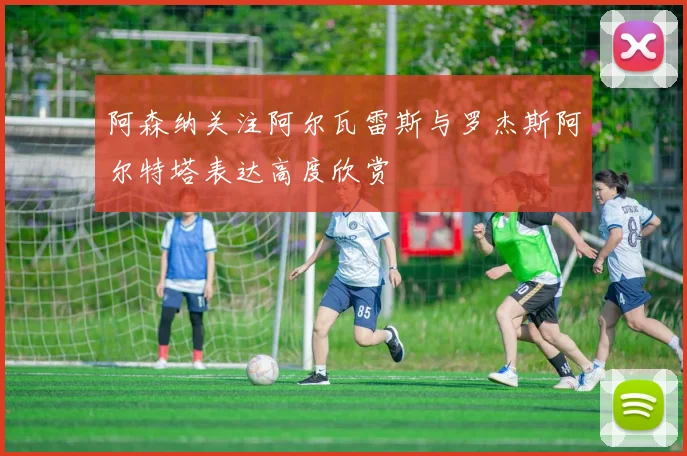 阿森纳关注阿尔瓦雷斯与罗杰斯阿尔特塔表达高度欣赏