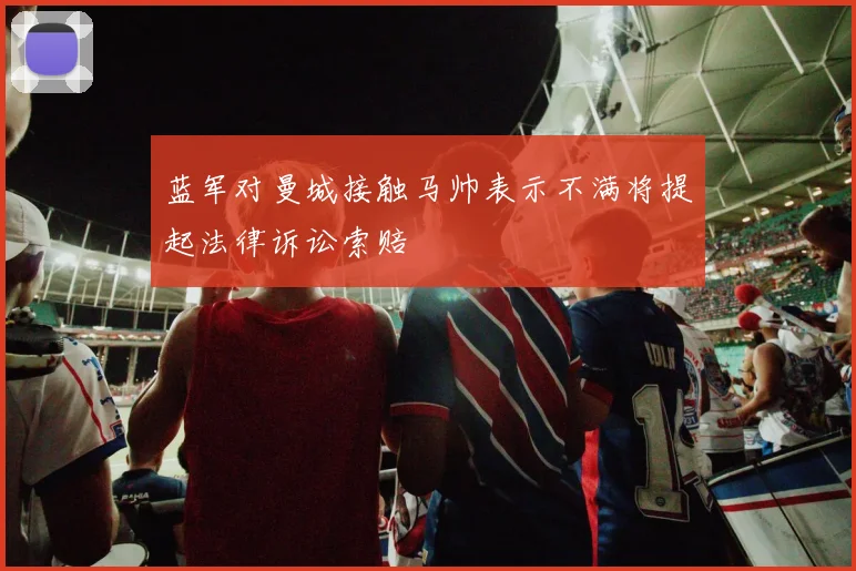 蓝军对曼城接触马帅表示不满将提起法律诉讼索赔
