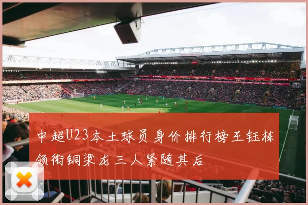 中超U23本土球员身价排行榜王钰栋领衔铜梁龙三人紧随其后